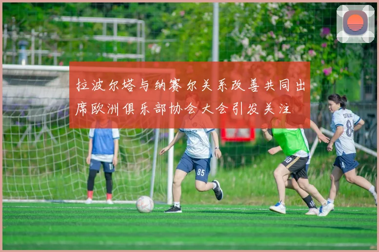 拉波尔塔与纳赛尔关系改善共同出席欧洲俱乐部协会大会引发关注
