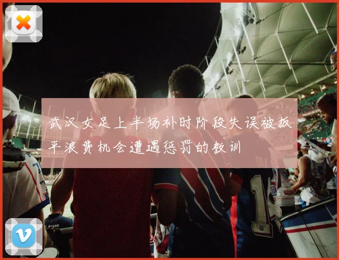 武汉女足上半场补时阶段失误被扳平浪费机会遭遇惩罚的教训