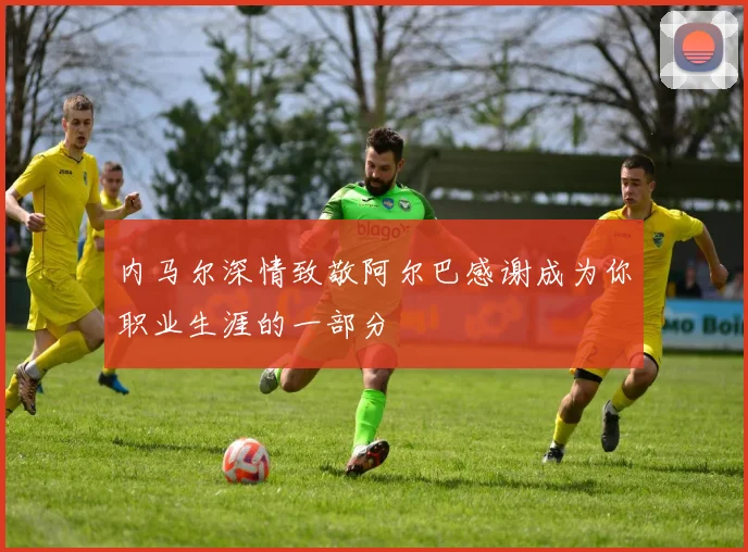 内马尔深情致敬阿尔巴感谢成为你职业生涯的一部分