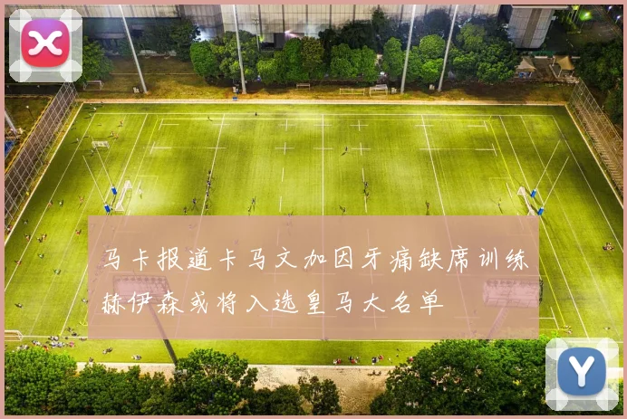 马卡报道卡马文加因牙痛缺席训练赫伊森或将入选皇马大名单