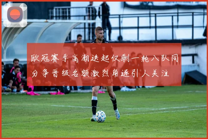 欧冠赛季高潮迭起仅剩一轮八队同分争晋级名额激烈角逐引人关注