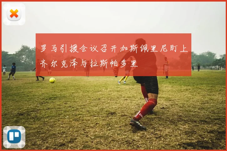 罗马引援会议召开加斯佩里尼盯上齐尔克泽与拉斯帕多里