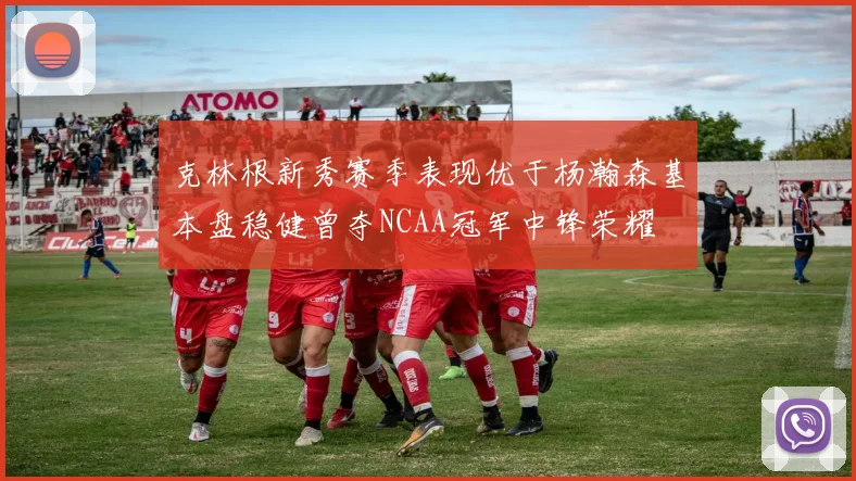 克林根新秀赛季表现优于杨瀚森基本盘稳健曾夺NCAA冠军中锋荣耀