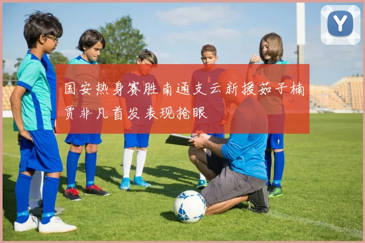 国安热身赛胜南通支云新援茹子楠贾非凡首发表现抢眼