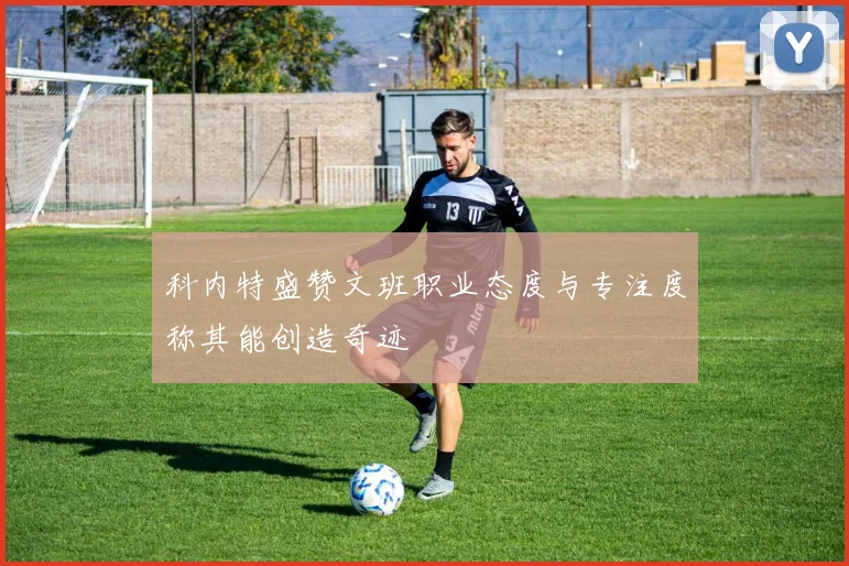 科内特盛赞文班职业态度与专注度称其能创造奇迹