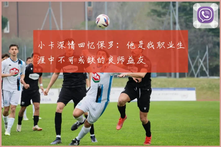 小卡深情回忆保罗：他是我职业生涯中不可或缺的良师益友