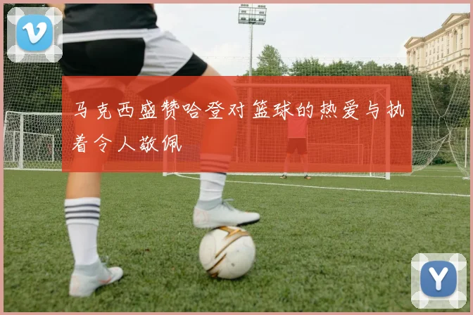 马克西盛赞哈登对篮球的热爱与执着令人敬佩