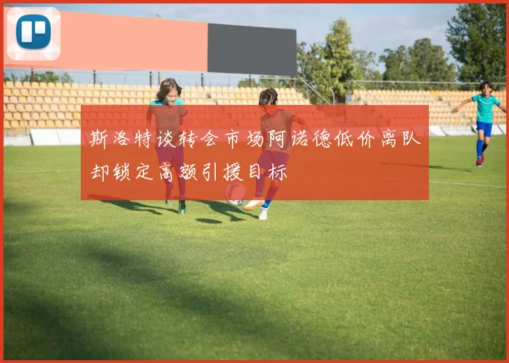 斯洛特谈转会市场阿诺德低价离队却锁定高额引援目标
