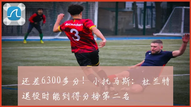 还差6300多分！小托马斯：杜兰特退役时能到得分榜第二名