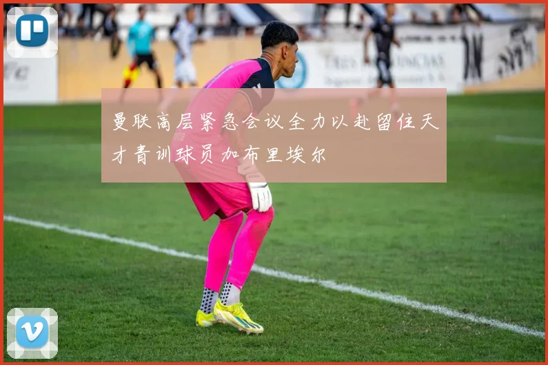 曼联高层紧急会议全力以赴留住天才青训球员加布里埃尔