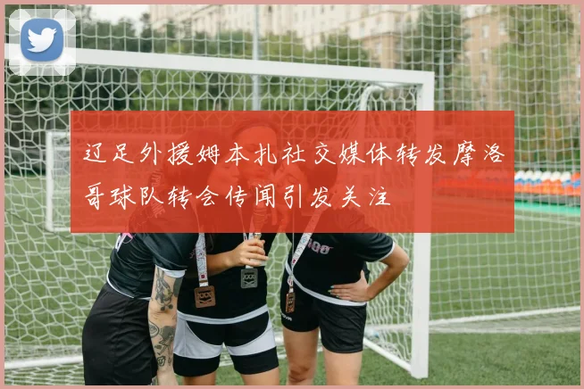 辽足外援姆本扎社交媒体转发摩洛哥球队转会传闻引发关注